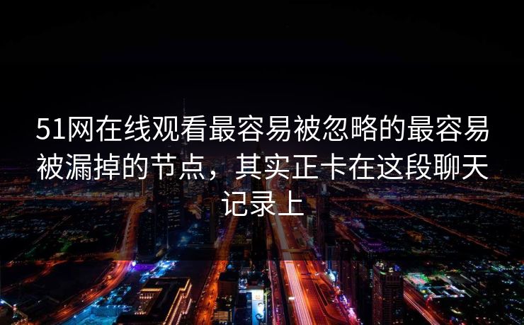 51网在线观看最容易被忽略的最容易被漏掉的节点,其实正卡在这段聊天记录上 51网在线观看最容易被忽略的最容易被漏掉的节点,其实正卡在这段聊天记录上