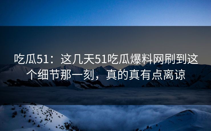 吃瓜51：这几天51吃瓜爆料网刷到这个细节那一刻，真的真有点离谅