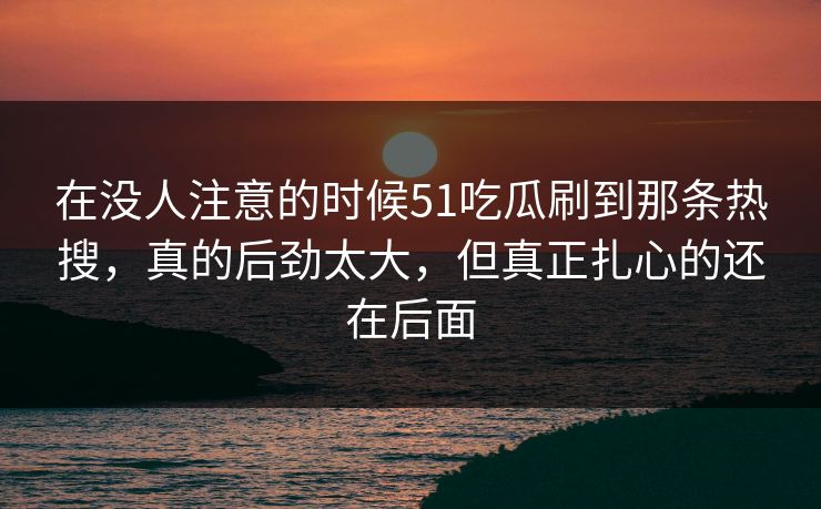 在没人注意的时候51吃瓜刷到那条热搜，真的后劲太大，但真正扎心的还在后面