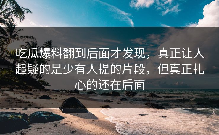 吃瓜爆料翻到后面才发现，真正让人起疑的是少有人提的片段，但真正扎心的还在后面