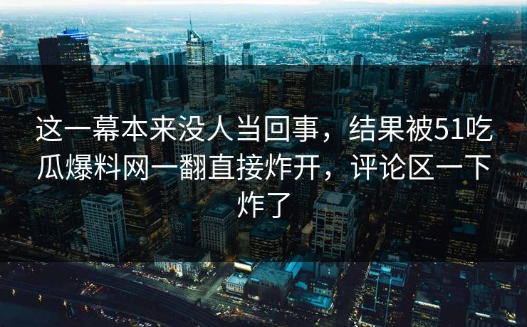 这一幕本来没人当回事，结果被51吃瓜爆料网一翻直接炸开，评论区一下炸了