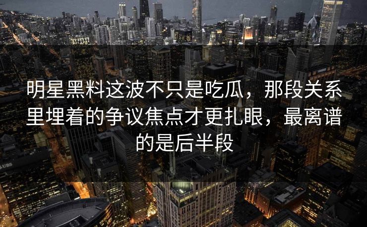 明星黑料这波不只是吃瓜，那段关系里埋着的争议焦点才更扎眼，最离谱的是后半段