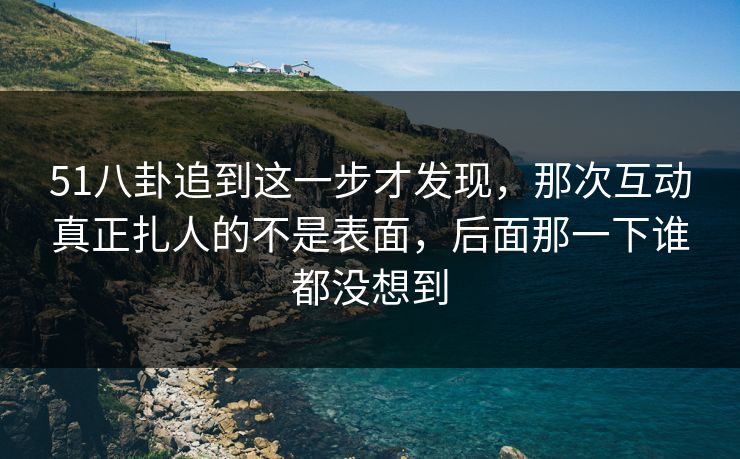 51八卦追到这一步才发现，那次互动真正扎人的不是表面，后面那一下谁都没想到