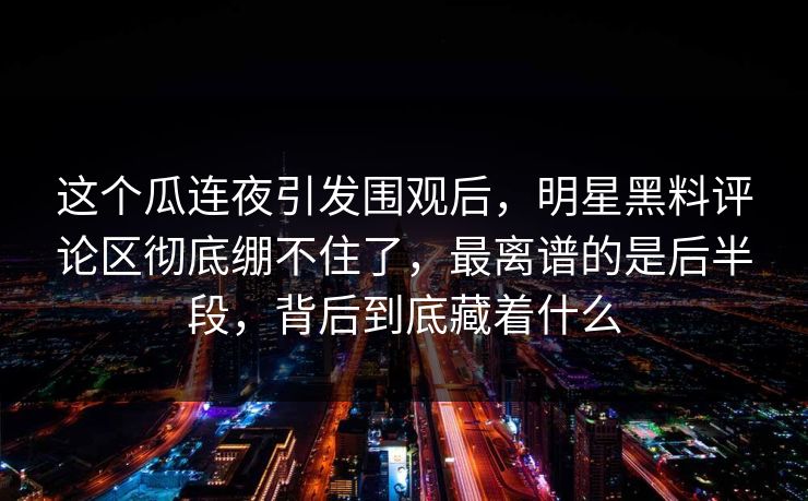 这个瓜连夜引发围观后，明星黑料评论区彻底绷不住了，最离谱的是后半段，背后到底藏着什么