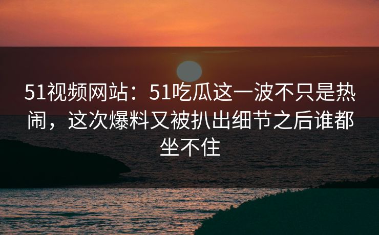 51视频网站：51吃瓜这一波不只是热闹，这次爆料又被扒出细节之后谁都坐不住