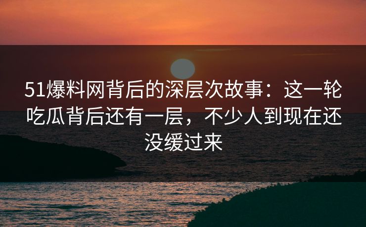 51爆料网背后的深层次故事：这一轮吃瓜背后还有一层，不少人到现在还没缓过来