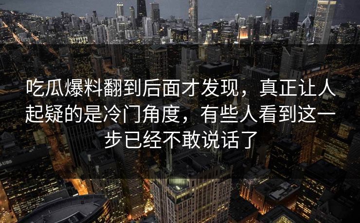 吃瓜爆料翻到后面才发现，真正让人起疑的是冷门角度，有些人看到这一步已经不敢说话了
