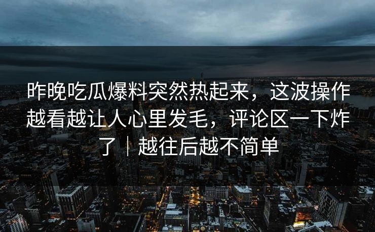 昨晚吃瓜爆料突然热起来，这波操作越看越让人心里发毛，评论区一下炸了｜越往后越不简单