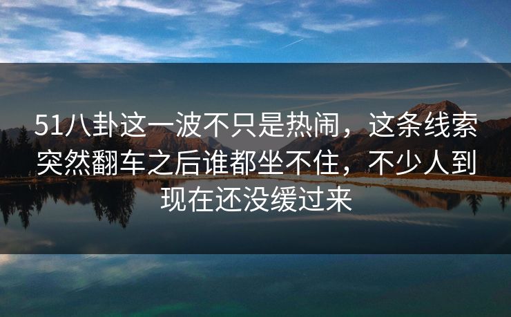 51八卦这一波不只是热闹，这条线索突然翻车之后谁都坐不住，不少人到现在还没缓过来