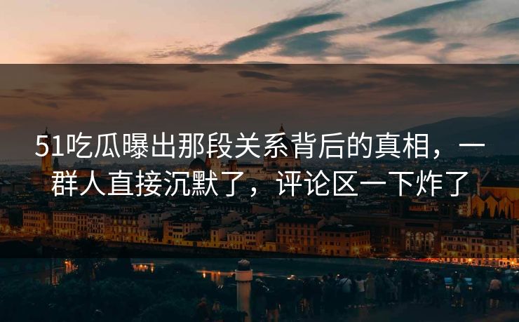 51吃瓜曝出那段关系背后的真相，一群人直接沉默了，评论区一下炸了
