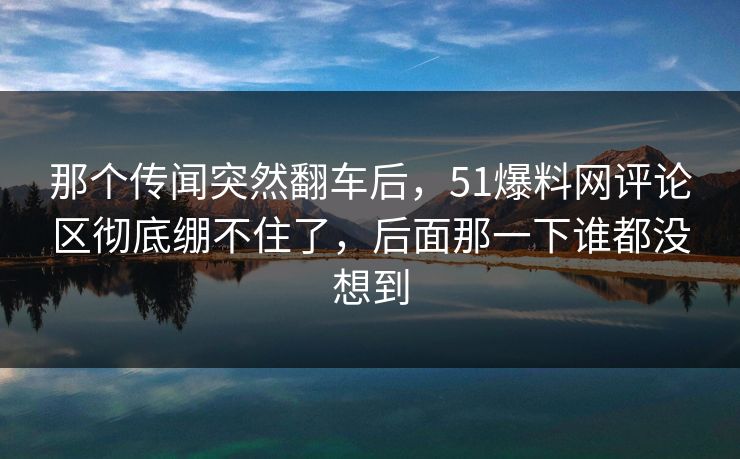 那个传闻突然翻车后，51爆料网评论区彻底绷不住了，后面那一下谁都没想到
