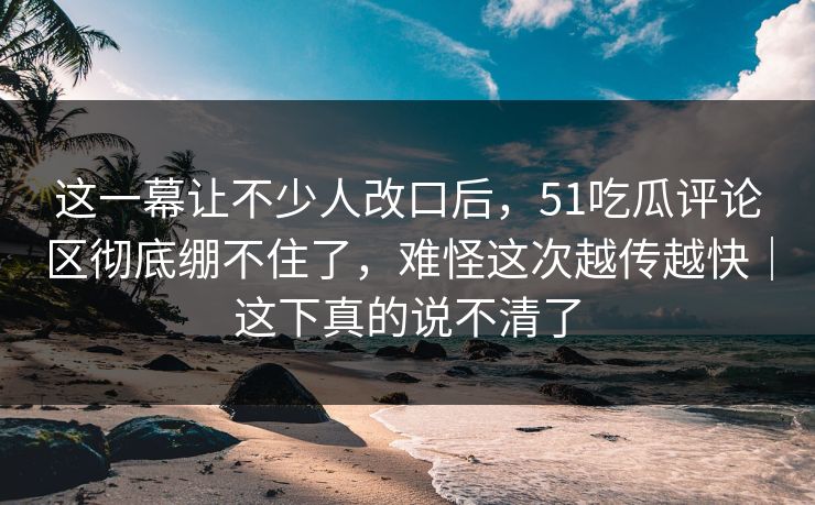 这一幕让不少人改口后，51吃瓜评论区彻底绷不住了，难怪这次越传越快｜这下真的说不清了