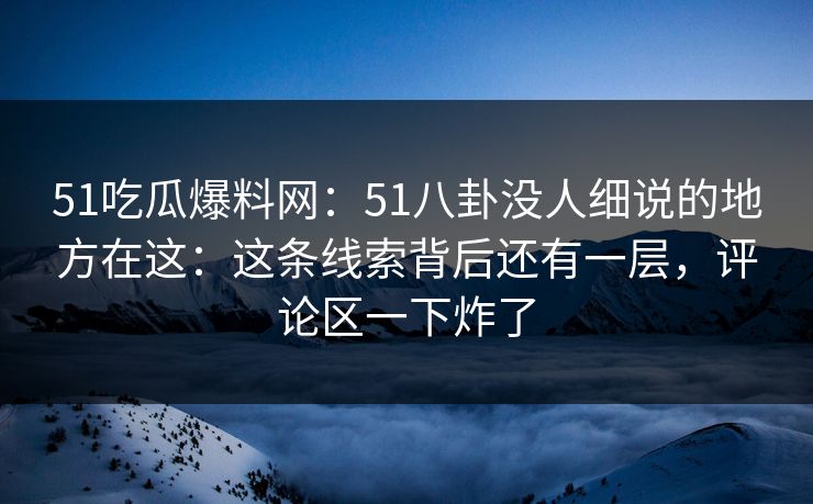 51吃瓜爆料网：51八卦没人细说的地方在这：这条线索背后还有一层，评论区一下炸了