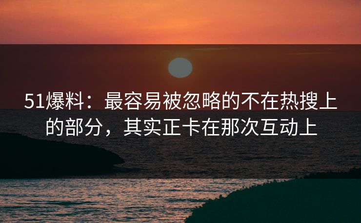 51爆料：最容易被忽略的不在热搜上的部分，其实正卡在那次互动上