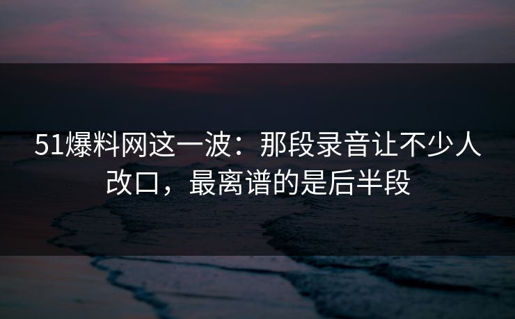 51爆料网这一波：那段录音让不少人改口，最离谱的是后半段