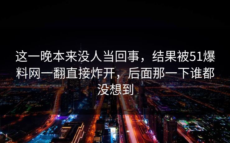 这一晚本来没人当回事，结果被51爆料网一翻直接炸开，后面那一下谁都没想到