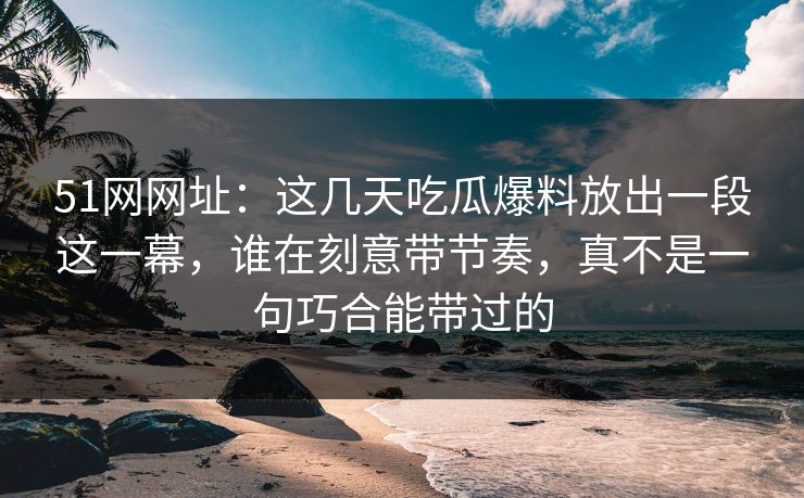 51网网址:这几天吃瓜爆料放出一段这一幕,谁在刻意带节奏,真不是一句巧合能带过的 51网网址:这几天吃瓜爆料放出一段这一幕,谁在刻意带节奏,真不是一句巧合能带过的