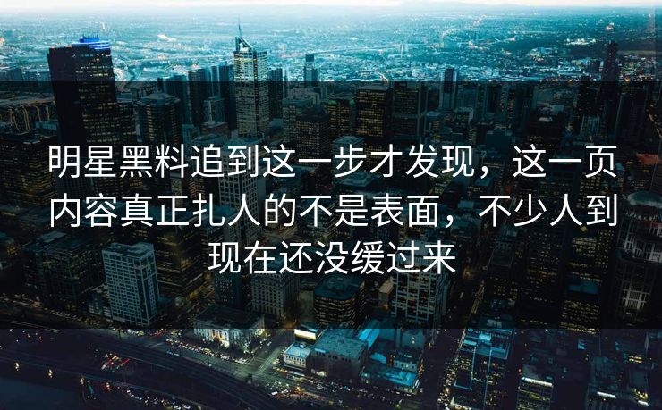 明星黑料追到这一步才发现，这一页内容真正扎人的不是表面，不少人到现在还没缓过来
