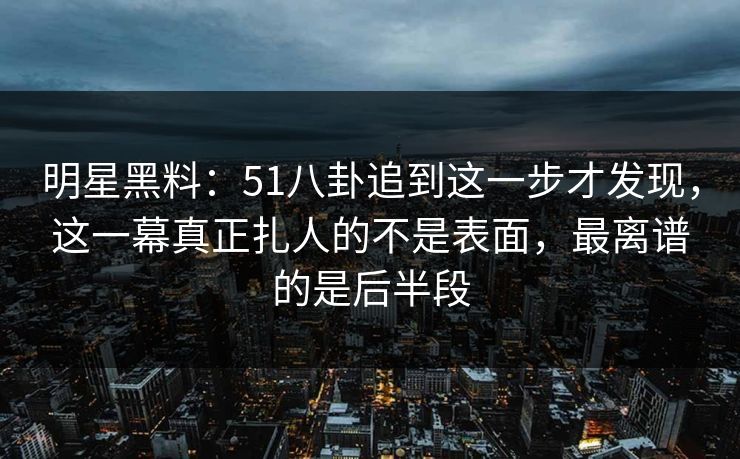 明星黑料：51八卦追到这一步才发现，这一幕真正扎人的不是表面，最离谱的是后半段