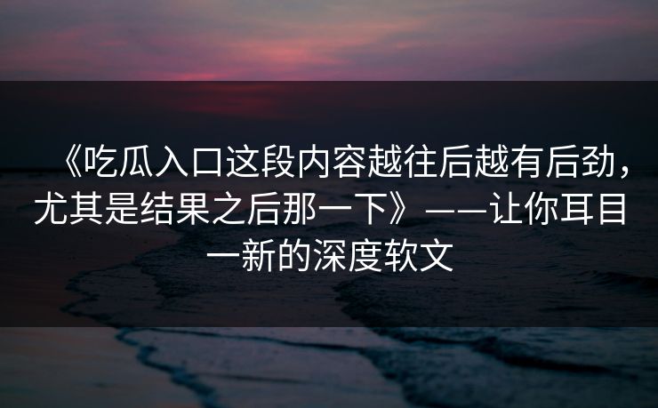 《吃瓜入口这段内容越往后越有后劲,尤其是结果之后那一下》——让你耳目一新的深度软文 《吃瓜入口这段内容越往后越有后劲,尤其是结果之后那一下》——让你耳目一新的深度软文
