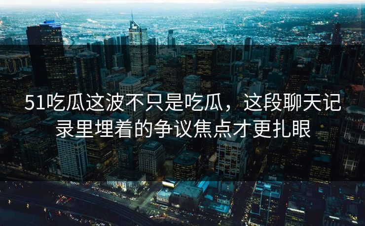 51吃瓜这波不只是吃瓜，这段聊天记录里埋着的争议焦点才更扎眼