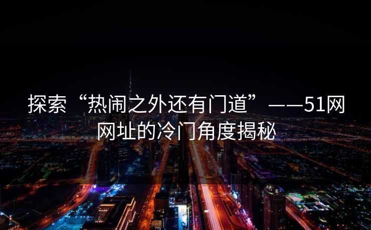 探索“热闹之外还有门道”——51网网址的冷门角度揭秘 探索“热闹之外还有门道”——51网网址的冷门角度揭秘