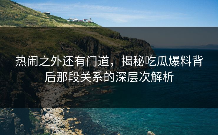 热闹之外还有门道，揭秘吃瓜爆料背后那段关系的深层次解析